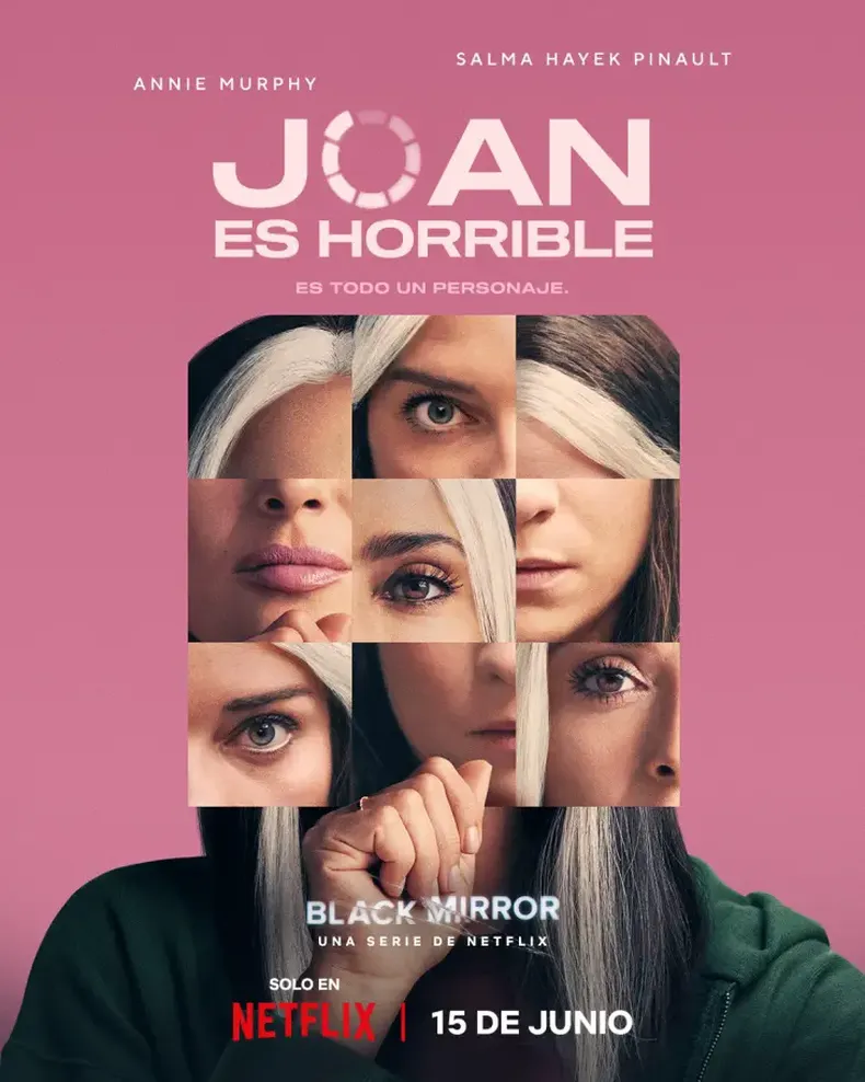 Joan es horrible Una mujer descubre que una plataforma de streaming global ha convertido su vida en una serie dramática protagonizada por la famosa estrella de Hollywood Salma Hayek.   Elenco: Annie Murphy, Ben Barnes, Himesh Patel, Michael Cera, Rob Delaney, Salma Hayek Pinault Dirección: Ally Pankiw Guion: Charlie Brooker Locación: Reino Unido